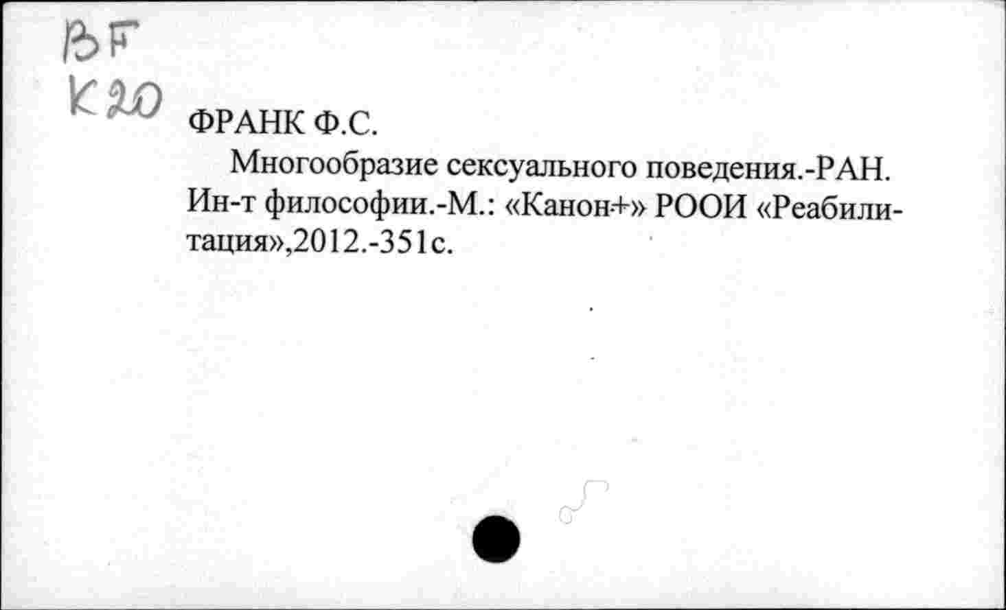 ﻿£>Г
Пл
ФРАНК Ф.С.
Многообразие сексуального поведения.-РАН. Ин-т философии.-М.: «Канон-+» РООИ «Реабилитация»,201 2.-351с.